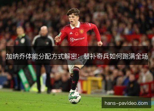 加纳乔体能分配方式解密：替补奇兵如何跑满全场